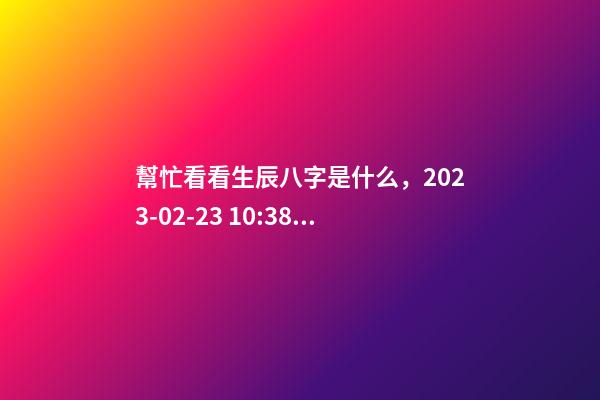 幫忙看看生辰八字是什么，2023-02-23 10:38，并根據五行起名